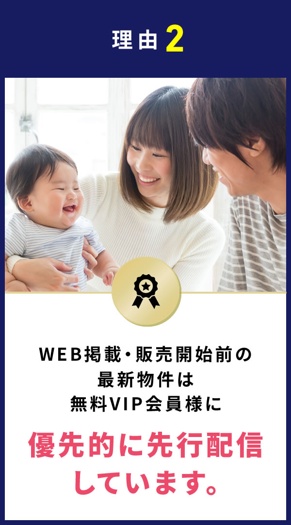理由2 WEB掲載・販売開始前の最新物件は無料VIP会員様に優先的に先行配信しています。