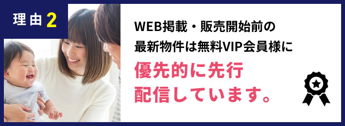 理由2 WEB掲載・販売開始前の最新物件は無料VIP会員様に優先的に先行配信しています。