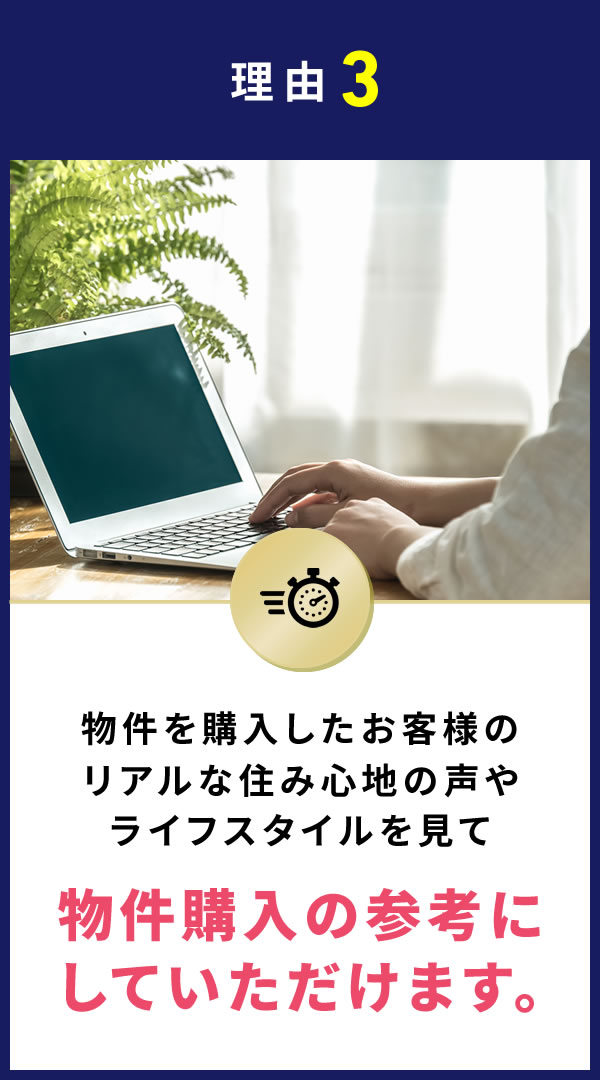 理由3 物件を購入したお客様のリアルな住み心地の声やライフスタイルを見て物件購入の参考にしていただけます。