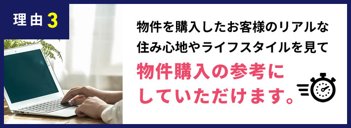 理由3 物件を購入したお客様のリアルな住み心地の声やライフスタイルを見て物件購入の参考にしていただけます。