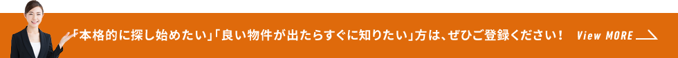 「本格的に探し始めたい」「良い物件が出たらすぐに知りたい」方は、ぜひご登録ください！ View MORE