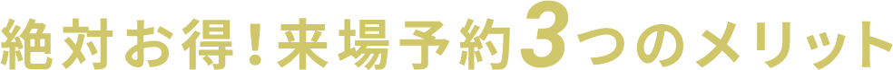 絶対お得！来場予約3つのメリット